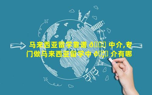 马来西亚留学靠谱 🍀 中介,专门做马来西亚留学中 🦈 介有哪些